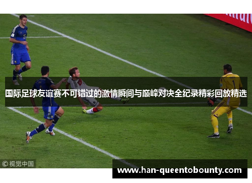 国际足球友谊赛不可错过的激情瞬间与巅峰对决全纪录精彩回放精选 国际足球友谊赛不可错过的激情瞬间与巅峰对决全纪录精彩回放精选