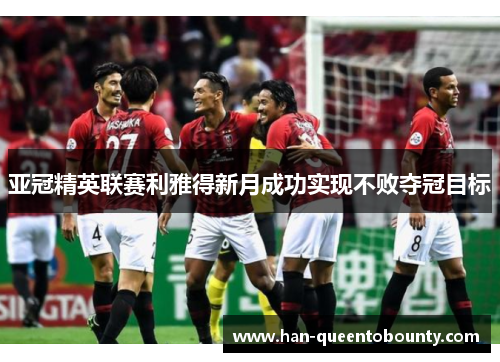 亚冠精英联赛利雅得新月成功实现不败夺冠目标