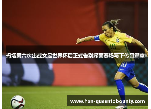 玛塔第六次出战女足世界杯后正式告别绿茵赛场写下传奇篇章